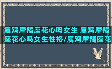 属鸡摩羯座花心吗女生 属鸡摩羯座花心吗女生性格/属鸡摩羯座花心吗女生 属鸡摩羯座花心吗女生性格-我的网站